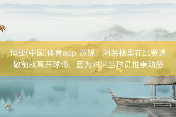 博亚(中国)体育app 意媒：阿莱格里在比赛遣散前就离开球场，因为对米兰球员推崇动怒