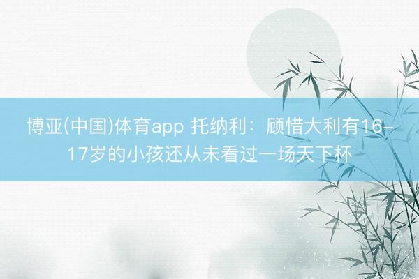 博亚(中国)体育app 托纳利：顾惜大利有16-17岁的小孩还从未看过一场天下杯