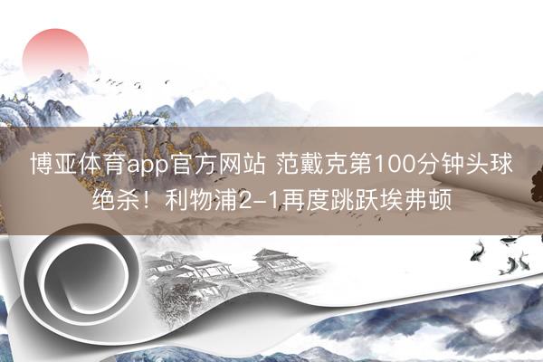 博亚体育app官方网站 范戴克第100分钟头球绝杀！利物浦2-1再度跳跃埃弗顿