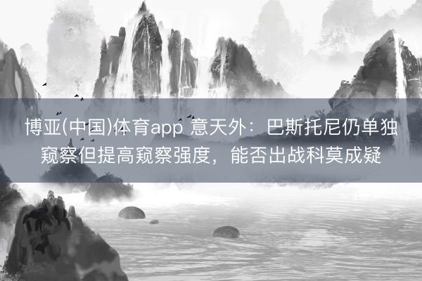 博亚(中国)体育app 意天外：巴斯托尼仍单独窥察但提高窥察强度，能否出战科莫成疑