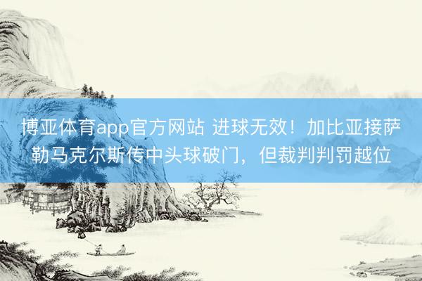 博亚体育app官方网站 进球无效！加比亚接萨勒马克尔斯传中头球破门，但裁判判罚越位