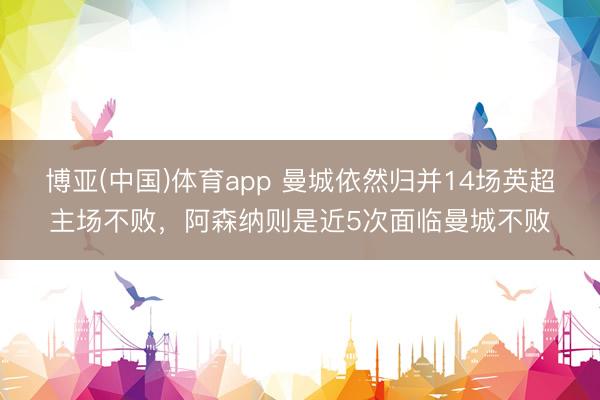博亚(中国)体育app 曼城依然归并14场英超主场不败，阿森纳则是近5次面临曼城不败