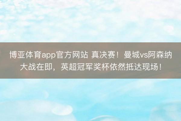 博亚体育app官方网站 真决赛！曼城vs阿森纳大战在即，英超冠军奖杯依然抵达现场！