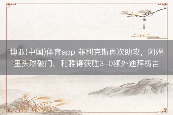 博亚(中国)体育app 菲利克斯再次助攻，阿姆里头球破门，利雅得获胜3-0额外迪拜祷告