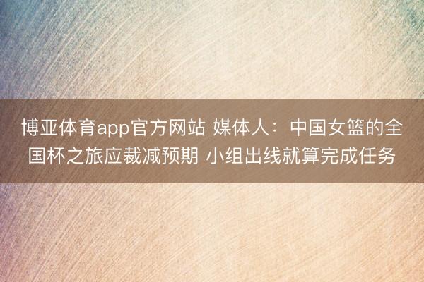 博亚体育app官方网站 媒体人：中国女篮的全国杯之旅应裁减预期 小组出线就算完成任务