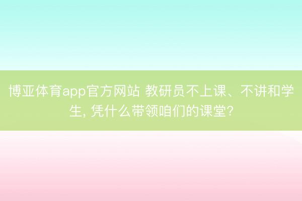 博亚体育app官方网站 教研员不上课、不讲和学生， 凭什么带领咱们的课堂?