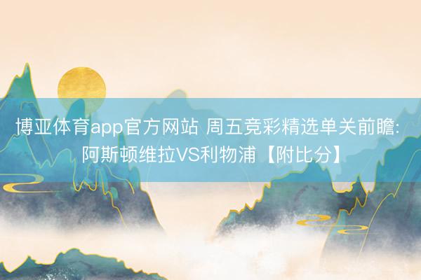 博亚体育app官方网站 周五竞彩精选单关前瞻: 阿斯顿维拉VS利物浦【附比分】