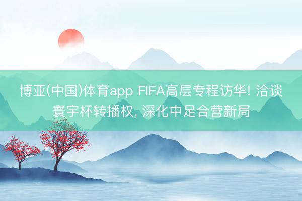 博亚(中国)体育app FIFA高层专程访华! 洽谈寰宇杯转播权， 深化中足合营新局