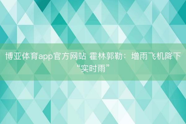 博亚体育app官方网站 霍林郭勒：增雨飞机降下“实时雨”
