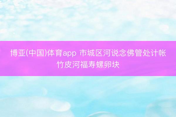 博亚(中国)体育app 市城区河说念佛管处计帐竹皮河福寿螺卵块