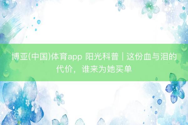 博亚(中国)体育app 阳光科普 | 这份血与泪的代价，谁来为她买单