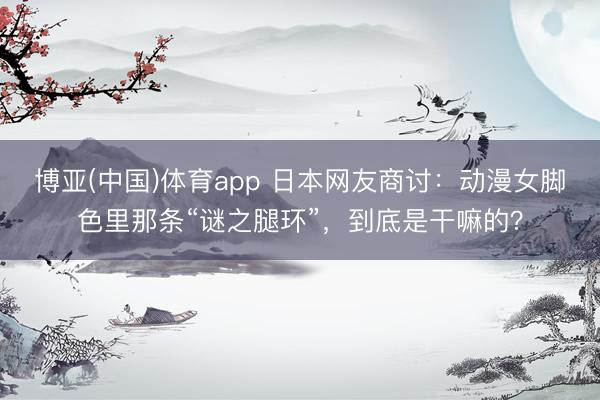 博亚(中国)体育app 日本网友商讨：动漫女脚色里那条“谜之腿环”，到底是干嘛的？