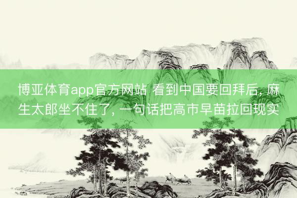 博亚体育app官方网站 看到中国要回拜后， 麻生太郎坐不住了， 一句话把高市早苗拉回现实