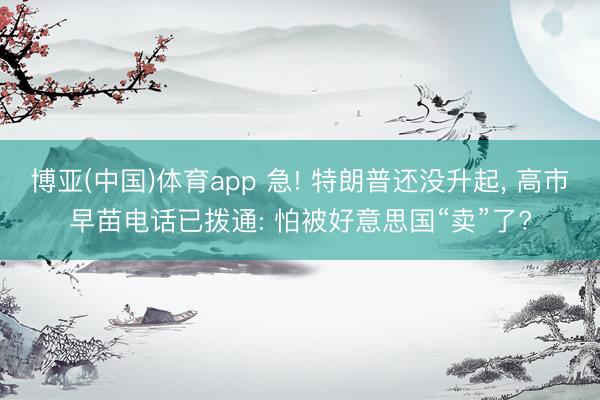 博亚(中国)体育app 急! 特朗普还没升起， 高市早苗电话已拨通: 怕被好意思国“卖”了?