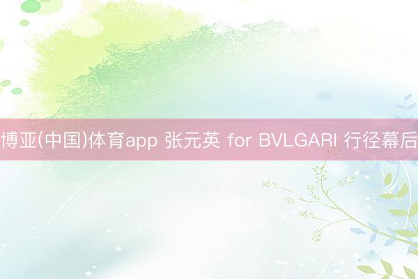 博亚(中国)体育app 张元英 for BVLGARI 行径幕后