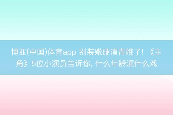 博亚(中国)体育app 别装嫩硬演青娥了! 《主角》5位小演员告诉你， 什么年龄演什么戏
