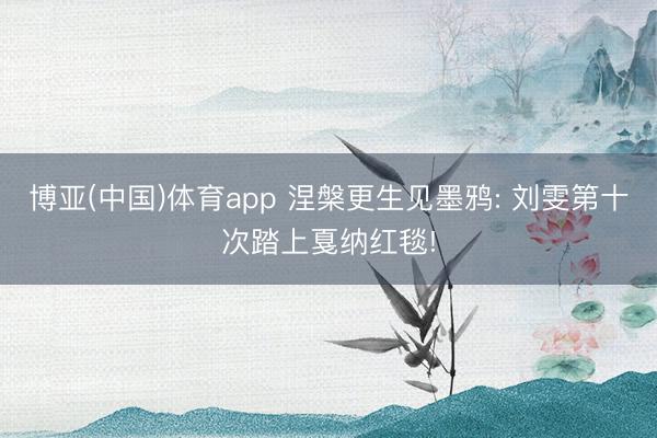 博亚(中国)体育app 涅槃更生见墨鸦: 刘雯第十次踏上戛纳红毯!