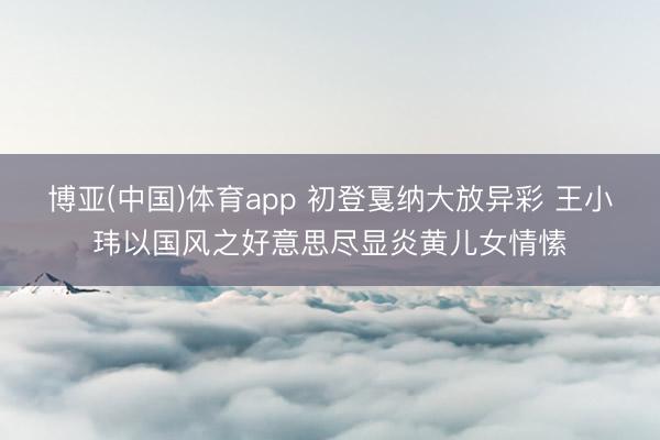 博亚(中国)体育app 初登戛纳大放异彩 王小玮以国风之好意思尽显炎黄儿女情愫