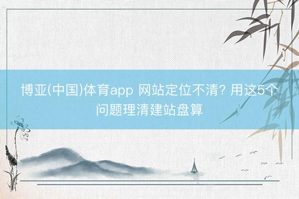 博亚(中国)体育app 网站定位不清? 用这5个问题理清建站盘算
