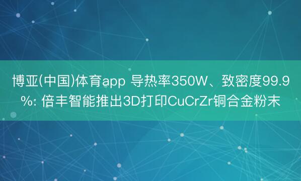 博亚(中国)体育app 导热率350W、致密度99.9%: 倍丰智能推出3D打印CuCrZr铜合金粉末