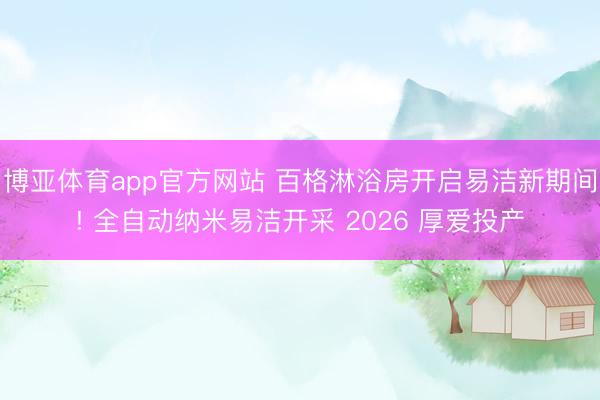 博亚体育app官方网站 百格淋浴房开启易洁新期间! 全自动纳米易洁开采 2026 厚爱投产