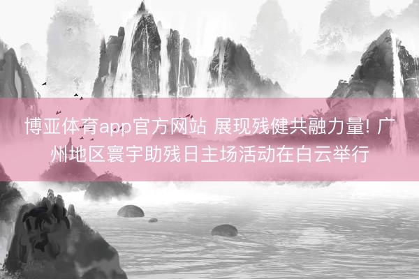 博亚体育app官方网站 展现残健共融力量! 广州地区寰宇助残日主场活动在白云举行