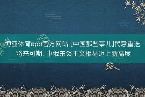 博亚体育app官方网站 [中国那些事儿]民意重迭 将来可期: 中俄东谈主文相易迈上新高度