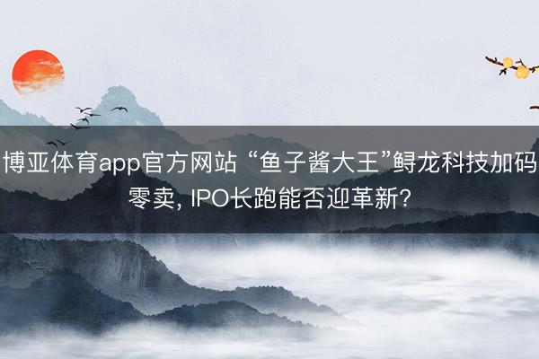 博亚体育app官方网站 “鱼子酱大王”鲟龙科技加码零卖， IPO长跑能否迎革新?