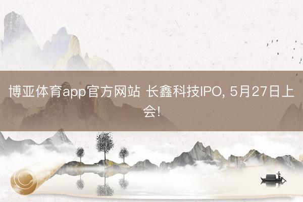 博亚体育app官方网站 长鑫科技IPO， 5月27日上会!