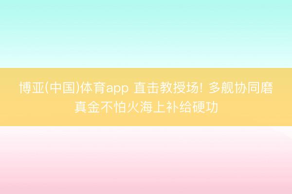 博亚(中国)体育app 直击教授场! 多舰协同磨真金不怕火海上补给硬功