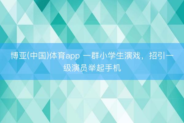 博亚(中国)体育app 一群小学生演戏，招引一级演员举起手机