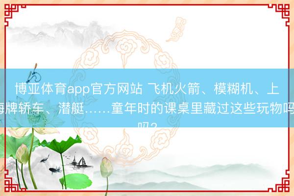 博亚体育app官方网站 飞机火箭、模糊机、上海牌轿车、潜艇……童年时的课桌里藏过这些玩物吗?