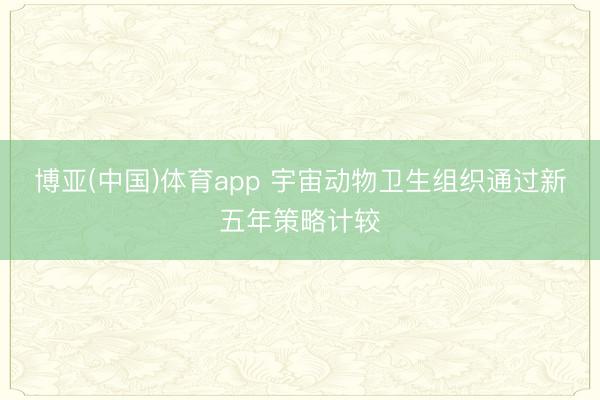 博亚(中国)体育app 宇宙动物卫生组织通过新五年策略计较