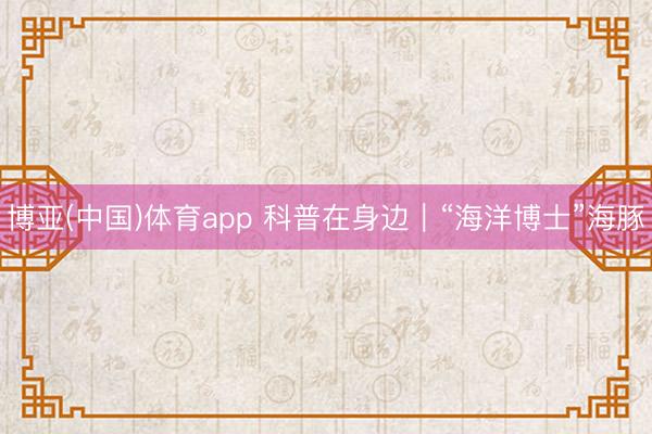 博亚(中国)体育app 科普在身边｜“海洋博士”海豚