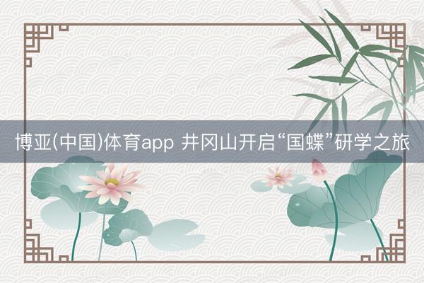博亚(中国)体育app 井冈山开启“国蝶”研学之旅