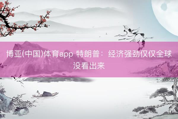 博亚(中国)体育app 特朗普：经济强劲仅仅全球没看出来