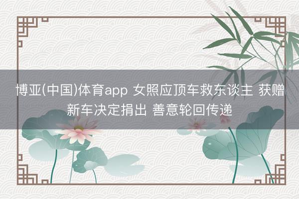 博亚(中国)体育app 女照应顶车救东谈主 获赠新车决定捐出 善意轮回传递
