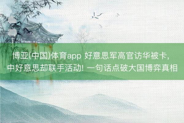 博亚(中国)体育app 好意思军高官访华被卡， 中好意思却联手活动! 一句话点破大国博弈真相