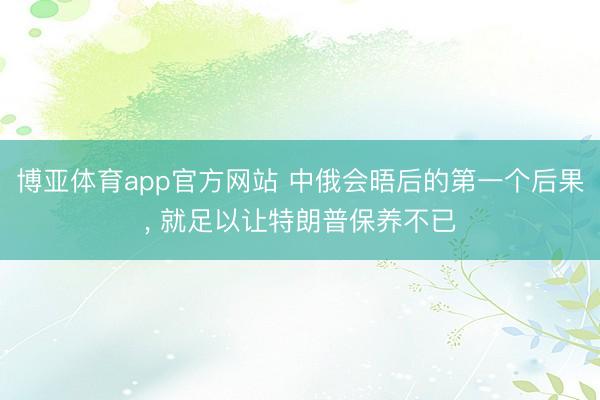 博亚体育app官方网站 中俄会晤后的第一个后果， 就足以让特朗普保养不已
