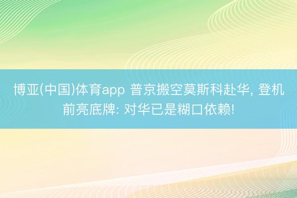 博亚(中国)体育app 普京搬空莫斯科赴华， 登机前亮底牌: 对华已是糊口依赖!
