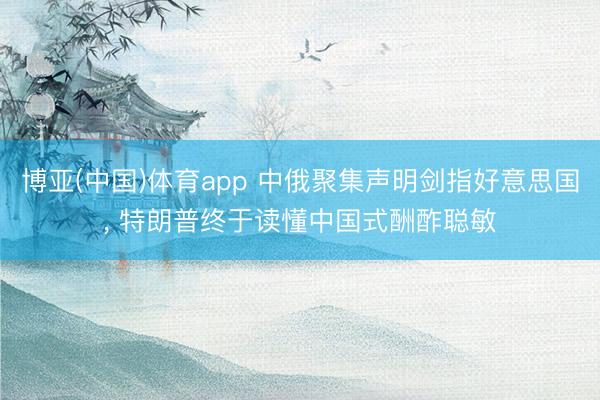 博亚(中国)体育app 中俄聚集声明剑指好意思国， 特朗普终于读懂中国式酬酢聪敏