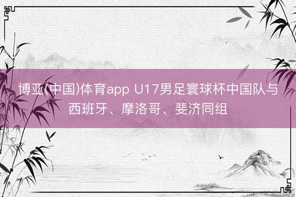 博亚(中国)体育app U17男足寰球杯中国队与西班牙、摩洛哥、斐济同组