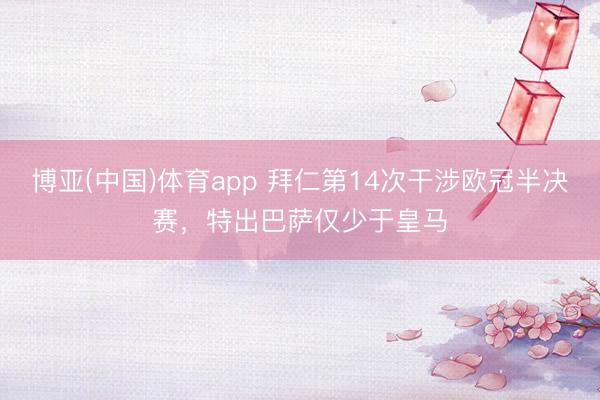 博亚(中国)体育app 拜仁第14次干涉欧冠半决赛，特出巴萨仅少于皇马