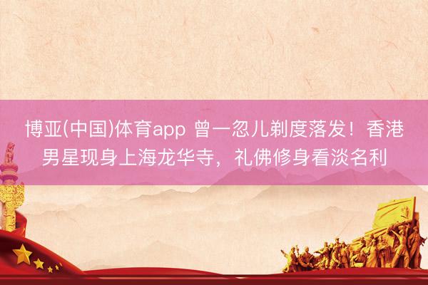 博亚(中国)体育app 曾一忽儿剃度落发！香港男星现身上海龙华寺，礼佛修身看淡名利