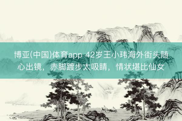 博亚(中国)体育app 42岁王小玮海外街头随心出镜，赤脚踱步太吸睛，情状堪比仙女