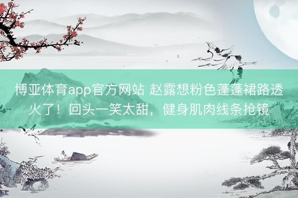 博亚体育app官方网站 赵露想粉色蓬蓬裙路透火了！回头一笑太甜，健身肌肉线条抢镜