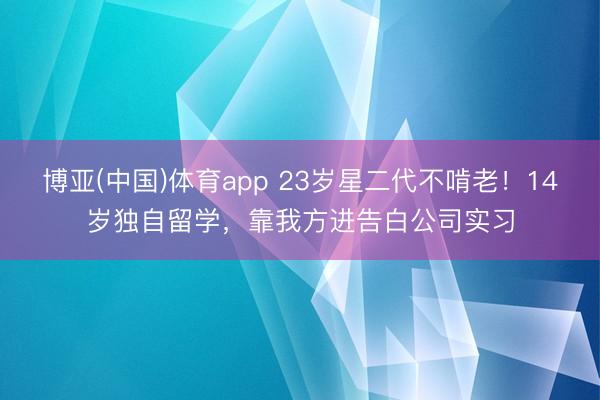 博亚(中国)体育app 23岁星二代不啃老！14岁独自留学，靠我方进告白公司实习