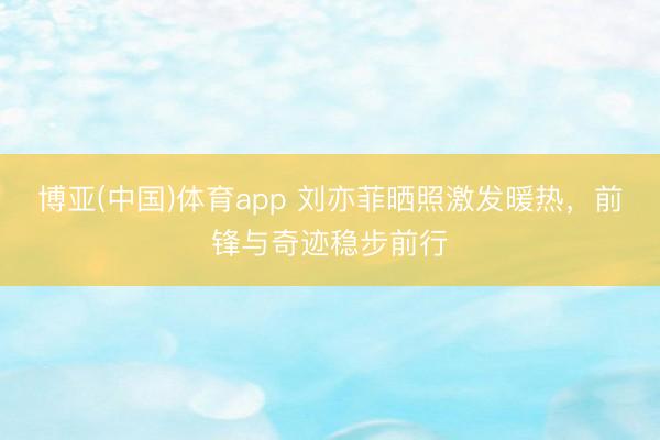 博亚(中国)体育app 刘亦菲晒照激发暖热，前锋与奇迹稳步前行