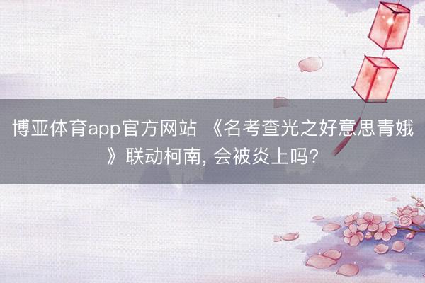博亚体育app官方网站 《名考查光之好意思青娥》联动柯南， 会被炎上吗?