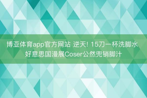 博亚体育app官方网站 逆天! 15刀一杯洗脚水 好意思国漫展Coser公然兜销脚汁